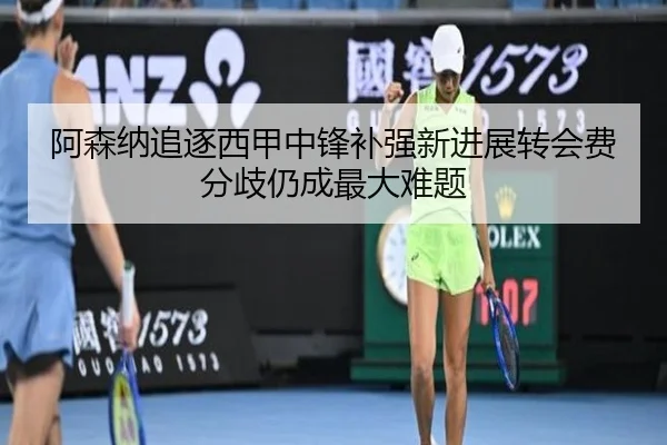阿森纳追逐西甲中锋补强新进展转会费分歧仍成最大难题