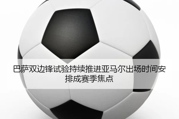 巴萨双边锋试验持续推进亚马尔出场时间安排成赛季焦点