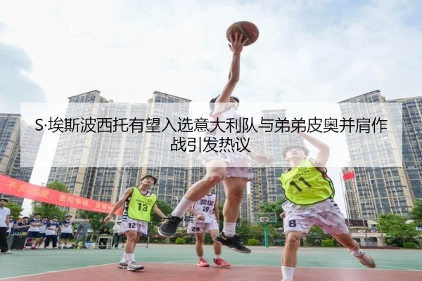S·埃斯波西托有望入选意大利队与弟弟皮奥并肩作战引发热议